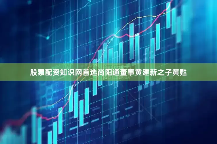 股票配资知识网首选尚阳通董事黄建新之子黄甦