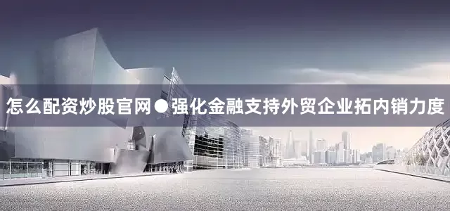 怎么配资炒股官网　　●强化金融支持外贸企业拓内销力度