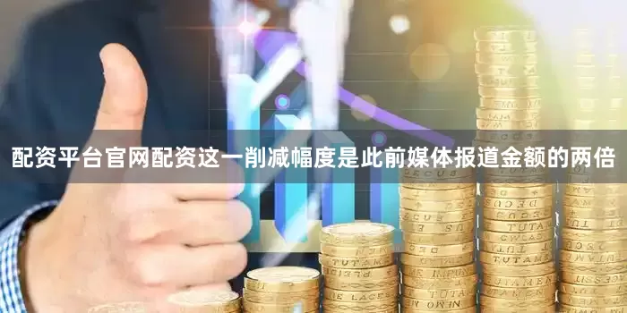 配资平台官网配资这一削减幅度是此前媒体报道金额的两倍