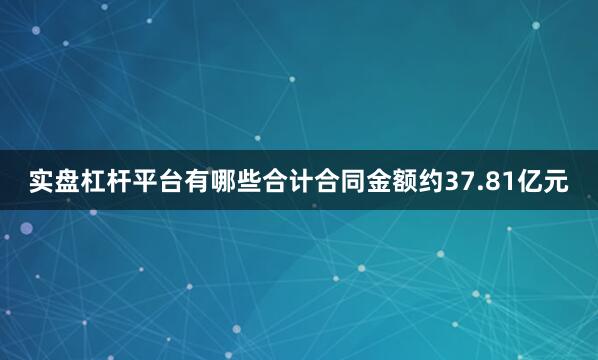 实盘杠杆平台有哪些合计合同金额约37.81亿元