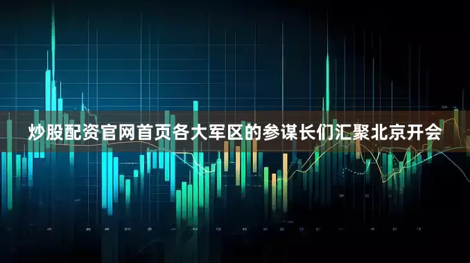 炒股配资官网首页各大军区的参谋长们汇聚北京开会