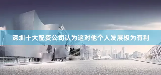 深圳十大配资公司认为这对他个人发展极为有利