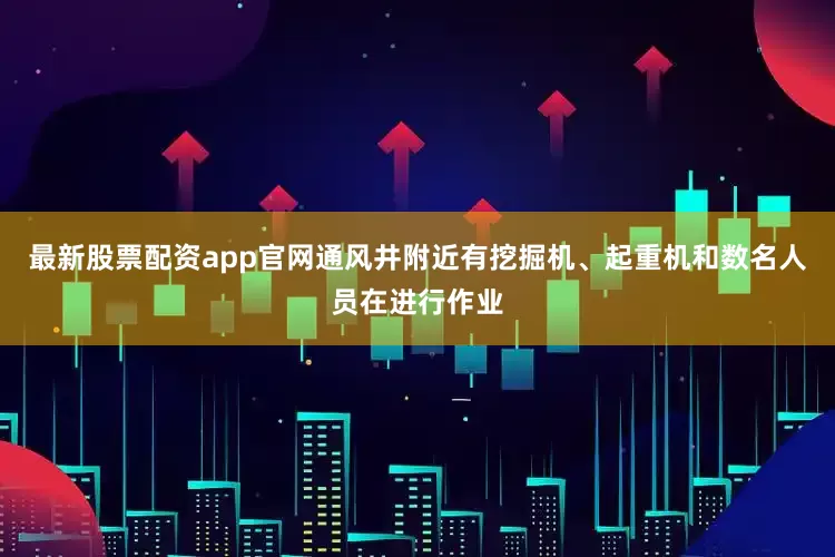 最新股票配资app官网通风井附近有挖掘机、起重机和数名人员在进行作业