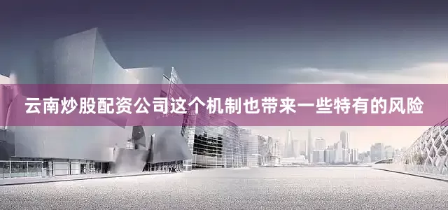 云南炒股配资公司这个机制也带来一些特有的风险