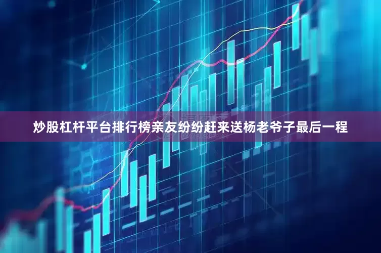 炒股杠杆平台排行榜亲友纷纷赶来送杨老爷子最后一程