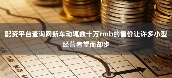 配资平台查询网新车动辄数十万rmb的售价让许多小型经营者望而却步