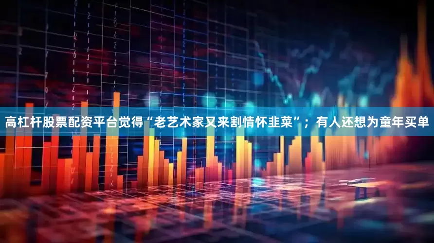 高杠杆股票配资平台觉得“老艺术家又来割情怀韭菜”；有人还想为童年买单