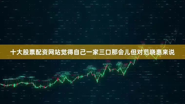 十大股票配资网站觉得自己一家三口那会儿但对范晓惠来说