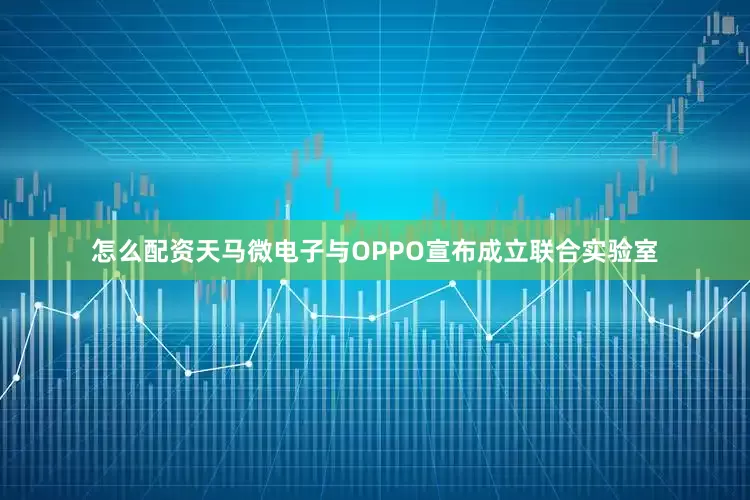 怎么配资天马微电子与OPPO宣布成立联合实验室
