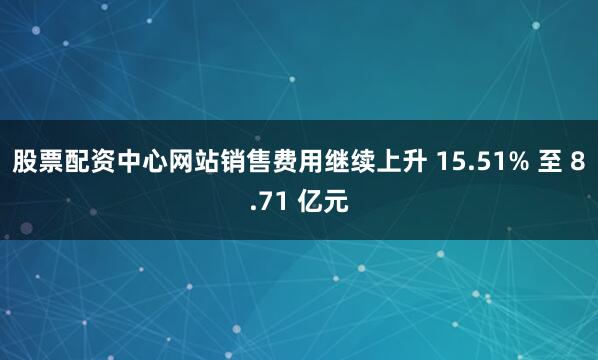 股票配资中心网站销售费用继续上升 15.51% 至 8.71 亿元